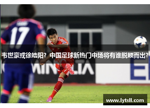 韦世豪或徐皓阳？中国足球新热门中场将有谁脱颖而出？