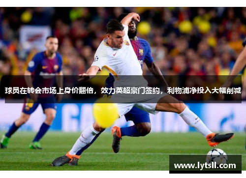 球员在转会市场上身价翻倍，效力英超豪门签约，利物浦净投入大幅削减