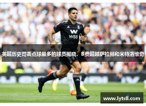 英超历史罚丢点球最多的球员揭晓，B费超越萨拉赫和米特洛维奇